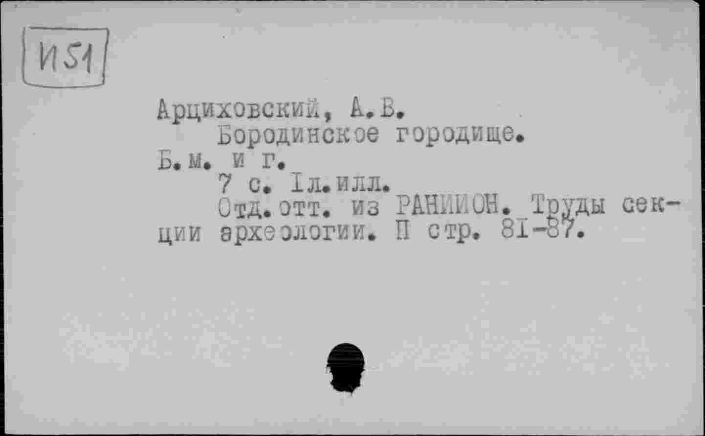 ﻿ŒIü
Арциховский, A.В.
Бородинское городище, Б. м, и г.
7 с. 1л,илл.
Отд. отт. из РАНИМ. .Труды секции археологии. П стр. 81-87.